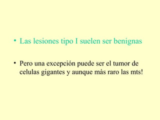 • Las lesiones tipo I suelen ser benignas
• Pero una excepción puede ser el tumor de
celulas gigantes y aunque màs raro las mts!
 