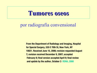 Tumores oseosTumores oseos
por radiografia convensional
From the Department of Radiology and Imaging, Hospital
for Special Surgery, 535 E 70th St, New York, NY
10021. Received June 15, 2006; revision requested August
7; revision received December 9, 2007; accepted
February 9; final version accepted April 9; final review
and update by the author, October 3 RSNA, 2008
 