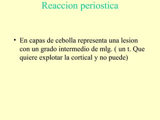 Reaccion periostica
• En capas de cebolla representa una lesion
con un grado intermedio de mlg. ( un t. Que
quiere explotar la cortical y no puede)
 