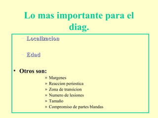 Lo mas importante para el
diag.
– LocalizacionLocalizacion
– EdadEdad
• Otros son:
» Margenes
» Reaccion periostica
» Zona de transicion
» Numero de lesiones
» Tamaño
» Compromiso de partes blandas
 