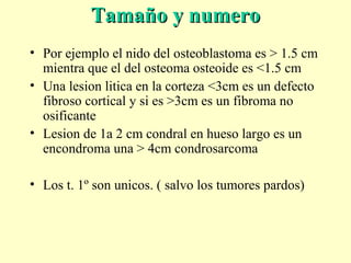 Tamaño y numeroTamaño y numero
• Por ejemplo el nido del osteoblastoma es > 1.5 cm
mientra que el del osteoma osteoide es <1.5 cm
• Una lesion litica en la corteza <3cm es un defecto
fibroso cortical y si es >3cm es un fibroma no
osificante
• Lesion de 1a 2 cm condral en hueso largo es un
encondroma una > 4cm condrosarcoma
• Los t. 1º son unicos. ( salvo los tumores pardos)
 