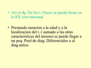 • Asi el dg. De los t. Oseos se puede basar en
la RX convensional
• Prestando atencion a la edad y a la
localizacion del t. ( sumado a las otras
caracteristicas del mismo) se puede llegar a
un peq. Pool de diag. Diferenciales o al
diag.unico.
 