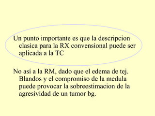 Un punto importante es que la descripcion
clasica para la RX convensional puede ser
aplicada a la TC
No así a la RM, dado que el edema de tej.
Blandos y el compromiso de la medula
puede provocar la sobreestimacion de la
agresividad de un tumor bg.
 