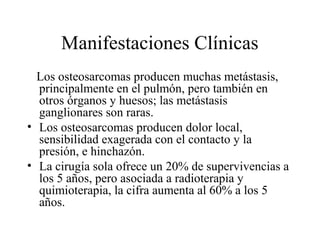 Manifestaciones Clínicas
  Los osteosarcomas producen muchas metástasis,
  principalmente en el pulmón, pero también en
  otros órganos y huesos; las metástasis
  ganglionares son raras.
• Los osteosarcomas producen dolor local,
  sensibilidad exagerada con el contacto y la
  presión, e hinchazón.
• La cirugía sola ofrece un 20% de supervivencias a
  los 5 años, pero asociada a radioterapia y
  quimioterapia, la cifra aumenta al 60% a los 5
  años.
 