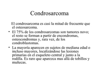 Condrosarcoma
  El condrosarcoma es casi la mitad de frecuente que
  el osteosarcoma.
• El 75% de los condrosarcomas son tumores novo;
  el resto se forman a partir de encondromas,
  osteocondromas y, rara vez, de los
  condroblastomas.
• La mayoría aparecen en sujetos de mediana edad o
  incluso mayores, localizándose las lesiones
  primarias en el esqueleto central y junto a la
  rodilla. Es raro que aparezca mas allá de tobillos y
  muñecas.
 