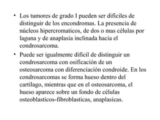 • Los tumores de grado I pueden ser difíciles de
  distinguir de los encondromas. La presencia de
  núcleos hipercromaticos, de dos o mas células por
  laguna y de anaplasia inclinada hacia el
  condrosarcoma.
• Puede ser igualmente difícil de distinguir un
  condrosarcoma con osificación de un
  osteosarcoma con diferenciación condroide. En los
  condrosarcomas se forma hueso dentro del
  cartílago, mientras que en el osteosarcoma, el
  hueso aparece sobre un fondo de células
  osteoblasticos-fibroblasticas, anaplasicas.
 