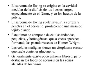 • El sarcoma de Ewing se origina en la cavidad
  medular de la diafisis de los huesos largos,
  especialmente en el fémur, y en los huesos de la
  pelvis.
• El sarcoma de Ewing suele invadir la corteza y
  penetra en el periostio, produciendo una masa de
  tejido blando.
• Este tumor se compone de células redondas,
  pequeñas, y homogéneas, que a veces aparecen
  formando las pseudorrosetas de Homer-Wright.
• Las células malignas tienen un citoplasma escaso
  que suele contener glucogeno.
• Generalmente existe poco estroma fibroso, pero
  destacan los focos de necrosis en las zonas
  alejadas de los vasos.
 