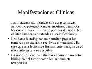 Manifestaciones Clínicas
  Las imágenes radiológicas son características,
  aunque no patognomónicas, mostrando grandes
  lesiones líticas en forma de pompas de jabón. No
  existen imágenes punteadas ni calcificaciones.
• Los datos histológicos no permiten prever los
  tumores que causaran recidivas o metástasis. Es
  raro que una lesión sea francamente maligna en el
  momento en que se descubre.
• La imposibilidad de anticipar el comportamiento
  biológico del tumor complica la conducta
  terapéutica.
 