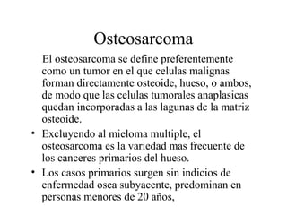 Osteosarcoma
  El osteosarcoma se define preferentemente
  como un tumor en el que celulas malignas
  forman directamente osteoide, hueso, o ambos,
  de modo que las celulas tumorales anaplasicas
  quedan incorporadas a las lagunas de la matriz
  osteoide.
• Excluyendo al mieloma multiple, el
  osteosarcoma es la variedad mas frecuente de
  los canceres primarios del hueso.
• Los casos primarios surgen sin indicios de
  enfermedad osea subyacente, predominan en
  personas menores de 20 años,
 