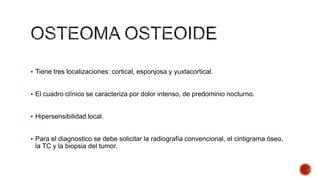  Tiene tres localizaciones: cortical, esponjosa y yuxtacortical.

 El cuadro clínico se caracteriza por dolor intenso, de predominio nocturno.

 Hipersensibilidad local.

 Para el diagnostico se debe solicitar la radiografía convencional, el cintigrama óseo,

la TC y la biopsia del tumor.

 