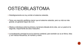  Histológicamente es muy similar al osteoma osteoide.

 Tiene una reacción periférica menor que el osteoma osteoide, pero su nido es más

grande, en general mayor de 2 cm.
 Afecta a individuos entre la primera y la tercera década de la vida, con un peak en la

segunda, mayormente de sexo masculino.
 La localización principal es en la columna vertebral, pero también se ve en fémur, tibia

y, con menos frecuencia, en húmero y mano.

 
