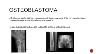  Suelen ser asintomáticos y, si producen síntomas, presenta dolor con características

menos importante que las del osteoma osteoide.
 Los estudios diagnosticos son radiografia simple y cintigrama oseo.

 