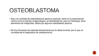  Hay una variedad de osteoblastoma agresivo parecido, tanto en la presentación

clínica como el estudio imagenológico, al osteoblastoma, pero en histología, tiene
elementos de malignidad, dados por algunos osteoblastos atípicos.
 No hay formación de osteoide directamente por la célula tumoral, por lo que no

corresponde el diagnóstico de osteosarcoma.

 