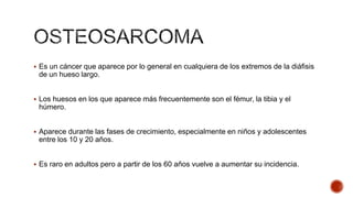  Es un cáncer que aparece por lo general en cualquiera de los extremos de la diáfisis

de un hueso largo.
 Los huesos en los que aparece más frecuentemente son el fémur, la tibia y el

húmero.
 Aparece durante las fases de crecimiento, especialmente en niños y adolescentes

entre los 10 y 20 años.
 Es raro en adultos pero a partir de los 60 años vuelve a aumentar su incidencia.

 