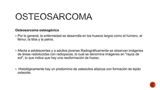 Osteosarcoma osteogénico
 Por lo general, la enfermedad se desarrolla en los huesos largos como el húmero, el

fémur, la tibia y la pelvis.
 Afecta a adolescentes y a adultos jóvenes Radiográficamente se observan imágenes

de áreas radiolúcidas con radiopacas, lo cual se denomina imágenes en "rayos de
sol", lo que indica que hay una neoformación de hueso.
 Histológicamente hay un predominio de osteocitos atípicos con formación de tejido

osteoide.

 