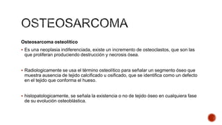 Osteosarcoma osteolítico
 Es una neoplasia indiferenciada, existe un incremento de osteoclastos, que son las

que proliferan produciendo destrucción y necrosis ósea.
 Radiologicamente se usa el término osteolítico para señalar un segmento óseo que

muestra ausencia de tejido calcificado u osificado, que se identifica como un defecto
en el tejido que conforma el hueso.
 histopatologicamente, se señala la existencia o no de tejido óseo en cualquiera fase

de su evolución osteoblástica.

 
