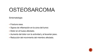 Sintomatologia:
 Fractura osea.
 Signos de inflamación en la zona del tumor.

 Dolor en el hueso afectado.
 Aumento del dolor con la actividad y al levantar peso.
 Reducción del movimiento del miembro afectado.

 