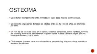  Es un tumor de crecimiento lento, formado por tejido óseo maduro con trabéculas.

 Se presenta en personas de todas las edades, entre los 10 y los 79 años, sin diferencia

por sexo.
 En 75% de los casos se ubica en el cráneo, en senos etmoidales, senos frontales, bóveda

del cráneo y mandíbula, pero también se puede ver en huesos tubulares largos y en los
huesos de la mano y de la pelvis.
 Clínicamente, la mayor parte son asintomáticos y cuando hay síntomas, éstos son dolor o

aumento de volumen.

 