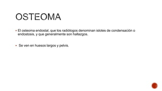  El osteoma endostal, que los radiólogos denominan islotes de condensación o

endostosis, y que generalmente son hallazgos.
 Se ven en huesos largos y pelvis.

 
