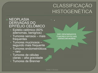 NEOPLASIA
DERIVADAS DO
EPITÉLIO CELÔMICO
• Epitélio celômico (60%
adenomas, benignos)
• Tumores serosos – mais
frequentes
• Tumores mucinosos –
segundo mais frequente
• Tumores endometrióticos
– raro
• Tumores de células
claras – alta gravidade
• Tumores de Brenner
• .
Chirlei A Ferreira
SÃO DENOMINADOS
TUMORES EPITELIAIS
(ADENOCARCINOMAS)
 