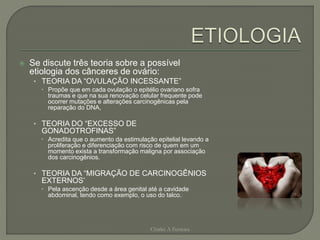  Se discute três teoria sobre a possível
etiologia dos cânceres de ovário:
• TEORIA DA “OVULAÇÃO INCESSANTE”
 Propõe que em cada ovulação o epitélio ovariano sofra
traumas e que na sua renovação celular frequente pode
ocorrer mutações e alterações carcinogênicas pela
reparação do DNA,
• TEORIA DO “EXCESSO DE
GONADOTROFINAS”
 Acredita que o aumento da estimulação epitelial levando a
proliferação e diferenciação com risco de quem em um
momento exista a transformação maligna por associação
dos carcinogênios.
• TEORIA DA “MIGRAÇÃO DE CARCINOGÊNIOS
EXTERNOS’
 Pela ascenção desde a área genital até a cavidade
abdominal, tendo como exemplo, o uso do talco.
Chirlei A Ferreira
 