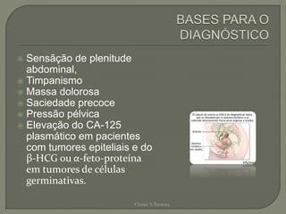  Sensãção de plenitude
abdominal,
 Timpanismo
 Massa dolorosa
 Saciedade precoce
 Pressão pélvica
 Elevação do CA-125
plasmático em pacientes
com tumores epiteliais e do
β-HCG ou α-feto-proteína
em tumores de células
germinativas.
Chirlei A Ferreira
 