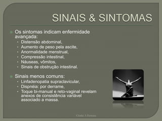  Os sintomas indicam enfermidade
avançada:
• Distensão abdominal,
• Aumento de peso pela ascite,
• Anormalidade menstrual,
• Compressão intestinal,
• Náuseas, vômitos,
• Sinais de obstrução intestinal.
 Sinais menos comuns:
• Linfadenopatia supraclavicular,
• Dispnéia: por derrame,
• Toque bi-manual e reto-vaginal revelam
anexos de consistência variável
associado a massa.
Chirlei A Ferreira
 
