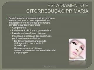  Se define como aquela na qual se remove a
maioria do tumor e , sendo possível, as
metástases será instaurada pela terapia
complementar (quimioterapia):
• Compreende:
• Incisão vertical infra e supra-umbilical
• Lavado peritoneal para citologia
• Inspecção e palpação das superfícies
peritoneais e mesentéricas:
 Se deve inspeccionar a cúpula
diafragmática com a lente do
laparoscopio
 Histerectomia associado a
ooforectomia e esvaziamento linfonodal
e mesenterio.
Chirlei A Ferreira
 