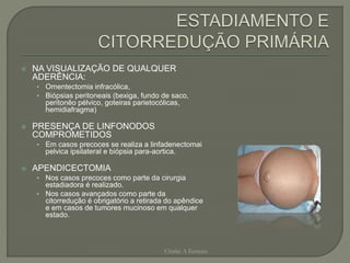  NA VISUALIZAÇÃO DE QUALQUER
ADERÊNCIA:
• Omentectomia infracólica,
• Biópsias peritoneais (bexiga, fundo de saco,
peritonêo pélvico, goteiras parietocólicas,
hemidiafragma)
 PRESENÇA DE LINFONODOS
COMPROMETIDOS
• Em casos precoces se realiza a linfadenectomai
pelvica ipsilateral e biópsia para-aortica.
 APENDICECTOMIA
• Nos casos precoces como parte da cirurgia
estadiadora é realizado.
• Nos casos avançados como parte da
citorredução é obrigatório a retirada do apêndice
e em casos de tumores mucinoso em qualquer
estado.
Chirlei A Ferreira
 
