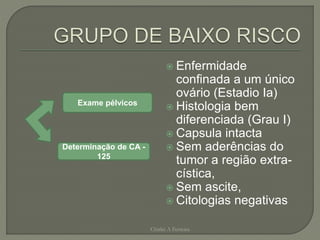  Enfermidade
confinada a um único
ovário (Estadio Ia)
 Histologia bem
diferenciada (Grau I)
 Capsula intacta
 Sem aderências do
tumor a região extra-
cística,
 Sem ascite,
 Citologias negativas
Chirlei A Ferreira
Exame pélvicos
Determinação de CA -
125
 