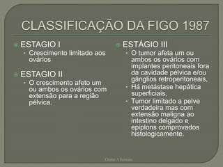  ESTAGIO I
• Crescimento limitado aos
ovários
 ESTAGIO II
• O crescimento afeto um
ou ambos os ovários com
extensão para a região
pélvica.
 ESTÁGIO III
• O tumor afeta um ou
ambos os ovários com
implantes peritoneais fora
da cavidade pélvica e/ou
gânglios retroperitoneais,
• Há metástase hepática
superficiais,
• Tumor limitado a pelve
verdadeira mas com
extensão maligna ao
intestino delgado e
epiplons comprovados
histologicamente.
Chirlei A Ferreira
 