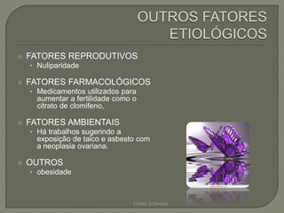  FATORES REPRODUTIVOS
• Nuliparidade
 FATORES FARMACOLÓGICOS
• Medicamentos utilizados para
aumentar a fertilidade como o
citrato de clomifeno,
 FATORES AMBIENTAIS
• Há trabalhos sugerindo a
exposição de talco e asbesto com
a neoplasia ovariana.
 OUTROS
• obesidade
Chirlei A Ferreira
 