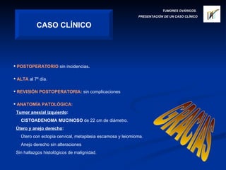 TUMORES OVÁRICOS.  PRESENTACIÓN DE UN CASO CLÍNICO CASO CLÍNICO POSTOPERATORIO   sin incidencias . ALTA   al 7º día. REVISIÓN POSTOPERATORIA:   sin complicaciones ANATOMÍA PATOLÓGICA: Tumor anexial izquierdo : CISTOADENOMA MUCINOSO  de 22 cm de diámetro. Útero y anejo derecho : Útero con ectopia cervical, metaplasia escamosa y leiomioma. Anejo derecho sin alteraciones Sin hallazgos histológicos de malignidad. GRACIAS 