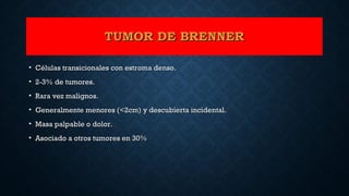 TUMOR DE BRENNERTUMOR DE BRENNER
• Células transicionales con estroma denso.Células transicionales con estroma denso.
• 2-3% de tumores.2-3% de tumores.
• Rara vez malignos.Rara vez malignos.
• Generalmente menores (<2cm) y descubierta incidental.Generalmente menores (<2cm) y descubierta incidental.
• Masa palpable o dolor.Masa palpable o dolor.
• Asociado a otros tumores en 30%Asociado a otros tumores en 30%
 