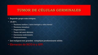 TUMOR DE CÉLULAS GERMINALESTUMOR DE CÉLULAS GERMINALES
• Segundo grupo más compun.Segundo grupo más compun.
• 15-20%15-20%
• Teratoma maduro ( único benigno y más común)Teratoma maduro ( único benigno y más común)
• Teratoma inmaduroTeratoma inmaduro
• DisgerminomaDisgerminoma
• Tumor del seno dérmicoTumor del seno dérmico
• Carcinoma embrionarioCarcinoma embrionario
• Coriocarcinoma.Coriocarcinoma.
• Los malignos son grandes complejos predominante sólido.Los malignos son grandes complejos predominante sólido.
• Elevación de HCG-b y AFP.Elevación de HCG-b y AFP.
 