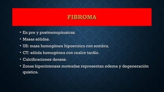 FIBROMAFIBROMA
• En pre y postmenopáusicas.En pre y postmenopáusicas.
• Masas sólidas.Masas sólidas.
• US: masa homogénea hipoecoica con sombra.US: masa homogénea hipoecoica con sombra.
• CT: sólida homogénea con realce tardío.CT: sólida homogénea con realce tardío.
• Calcificaciones densas.Calcificaciones densas.
• Zonas hiperintensas moteadas representan edema y degeneraciónZonas hiperintensas moteadas representan edema y degeneración
quística.quística.
 