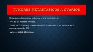 TUMORES METASTÁSICOS A OVARIOSTUMORES METASTÁSICOS A OVARIOS
• Estómago, colon, mama, pulmón y ovario contralateral.Estómago, colon, mama, pulmón y ovario contralateral.
• 10% de los tumores ováricos.10% de los tumores ováricos.
• Tumor de Krukenberg: metástasis al ovario con células en anillo de selloTumor de Krukenberg: metástasis al ovario con células en anillo de sello
generalmente del TGI.generalmente del TGI.
• A veces difícil diferenciar.A veces difícil diferenciar.
 
