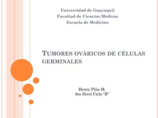 Universidad de Guayaquil
   Facultad de Ciencias Médicas
       Escuela de Medicina




TUMORES OVÁRICOS DE CÉLULAS
GERMINALES




             Henry Plúa M.
           6to Nivel Ciclo “B”
 