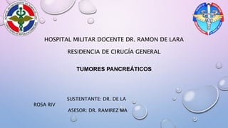 HOSPITAL MILITAR DOCENTE DR. RAMON DE LARA
RESIDENCIA DE CIRUGÍA GENERAL
TUMORES PANCREÁTICOS
SUSTENTANTE: DR. DE LA
ROSA RIV
ASESOR: DR. RAMIREZ MA
 