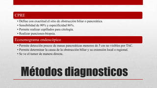 Métodos diagnosticos
CPRE
• Define con exactitud el sitio de obstrucción biliar o pancreática.
• Sensibilidad de 90% y especificidad 86%.
• Permite realizar cepillados para citología.
• Realizar punciones-biopsia.
Ecosonograma endoscópico
• Permite detección precoz de masas pancreáticas menores de 5 cm no visibles por TAC.
• Permite determinar la causa de la obstrucción biliar y su extensión local o regional.
• Se ve el tumor de manera directa.
 