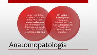 Anatomopatología
La mayoría de las
neoplasias de la vía
biliar (95%) son
adenocarcinomas
con distinto grado de
diferenciación, siendo
un 12,9% de ellos
secretores de mucina
Otros tipos
histológicos:
*Escamoso
*Rabdomiosarcoma
*Cistoadenocarcinom
a *Carcinoide
*Tumor de células
granulares
 