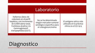 Diagnostico
Laboratorio
Hallamos datos de
colestasis en el perfil
hepático, con incremento
de la Bilirrubina total,
Fosfatasa alcalina y la
Gammaglutamil-
transpeptidasa (GGT).
No se ha determinado
ningún marcador tumoral
serológico específico para
el colangiocarcinoma
El antígeno sérico más
utilizado en la práctica
clínica es el CA 19-9
 