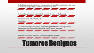 Tumores Benignos
Su hallazgo es más frecuente por incorporación de la endoscopía digestiva alta para
el estudio de las patologías del tracto digestivo superior
El tumor benigno más frecuente de la ampolla de Vater es el adenoma
Incidencia: entre el 0,04% a 0,12%.
50-60 años.
Los adenomas ampulares pueden ser sésiles o pediculados e histológicamente
pueden tener una diferenciación tubular, tubulo-vellosa o vellosa
Adenoma asociado a Poliposis Adenomatosa Familiar (PAF)
 