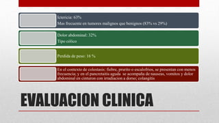 EVALUACION CLINICA
Ictericia: 63%
Mas frecuente en tumores malignos que benignos (83% vs 29%)
Dolor abdominal: 32%
Tipo cólico
Perdida de peso: 16 %
En el contexto de colestasis: fiebre, prurito o escalofrios, se presentan con menos
frecuencia; y en el pancretaitis aguda se acompaña de nauseas, vomitos y dolor
abdominal en cinturon con irradiacion a dorso; colangitis
 