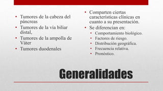 Generalidades
• Tumores de la cabeza del
páncreas
• Tumores de la vía biliar
distal,
• Tumores de la ampolla de
Váter
• Tumores duodenales
• Comparten ciertas
características clínicas en
cuanto a su presentación.
• Se diferencian en:
• Comportamiento biológico.
• Factores de riesgo.
• Distribución geográfica.
• Frecuencia relativa.
• Pronóstico.
 