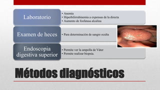 Métodos diagnósticos
• Anemia
• Hiperbilirrubinemia a expensas de la directa
• Aumento de fosfatasa alcalina
Laboratorio
• Para determinación de sangre ocultaExamen de heces
• Permite ver la ampolla de Váter
• Permite realizar biopsia.
Endoscopia
digestiva superior
 