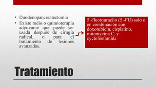 Tratamiento
• Duodenopancreatectomía
• Existe radio o quimioterapia
adyuvante que puede ser
usada después de cirugía
radical, o para el
tratamiento de lesiones
avanzadas.
5 -fluorouracilo (5 -FU) solo o
en combinación con
doxorubicin, cisplatino,
mitomycina C, y
cyclofosfamida
 