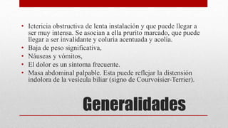 Generalidades
• Ictericia obstructiva de lenta instalación y que puede llegar a
ser muy intensa. Se asocian a ella prurito marcado, que puede
llegar a ser invalidante y coluria acentuada y acolia.
• Baja de peso significativa,
• Náuseas y vómitos,
• El dolor es un síntoma frecuente.
• Masa abdominal palpable. Esta puede reflejar la distensión
indolora de la vesícula biliar (signo de Courvoisier-Terrier).
 