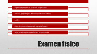 Examen físico
Hígado palpable en 50 a 70% de los pacientes.
Vesícula palpable y no dolorosa (courvoisier terrier).
Ascitis.
Signo de virchow (adenopatía supraclavicular).
Signo de sister Joseph (adenopatía periumbilical).
 