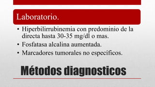 Métodos diagnosticos
Laboratorio.
• Hiperbilirrubinemia con predominio de la
directa hasta 30-35 mg/dl o mas.
• Fosfatasa alcalina aumentada.
• Marcadores tumorales no específicos.
 